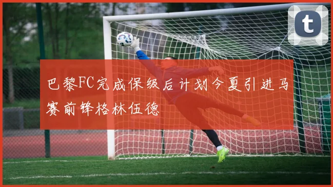 巴黎FC完成保级后计划今夏引进马赛前锋格林伍德