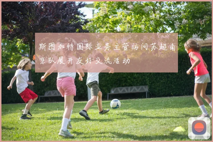 斯图加特国际业务主管访问苏超南京队展开友好交流活动