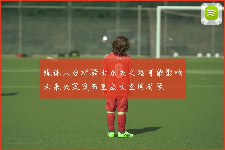 媒体人分析骑士东决之路可能影响未来决策莫布里成长空间有限