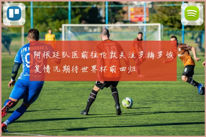阿根廷队医前往伦敦关注罗梅罗恢复情况期待世界杯前回归