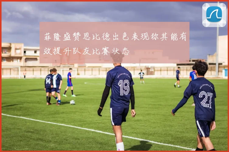 菲隆盛赞恩比德出色表现称其能有效提升队友比赛状态