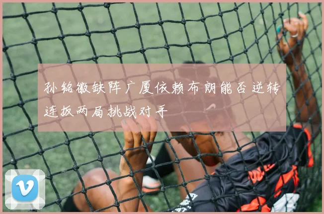 孙铭徽缺阵广厦依赖布朗能否逆转连扳两局挑战对手