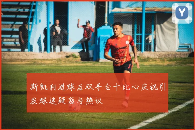 斯凯利进球后双手合十比心庆祝引发球迷疑惑与热议