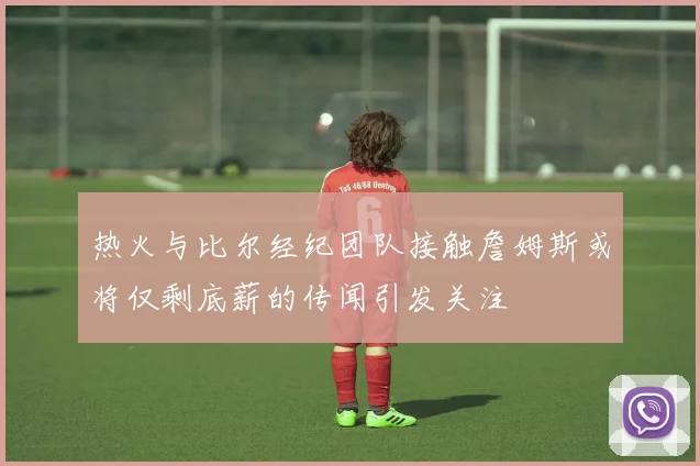 热火与比尔经纪团队接触詹姆斯或将仅剩底薪的传闻引发关注