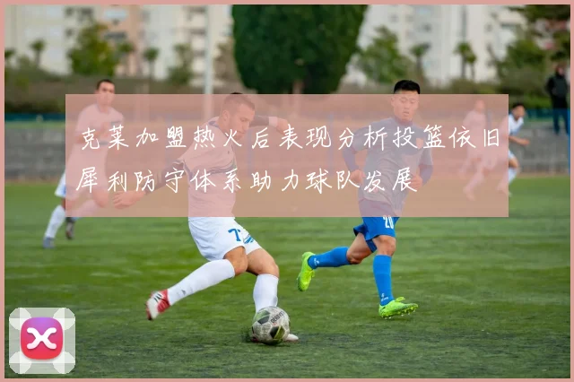 克莱加盟热火后表现分析投篮依旧犀利防守体系助力球队发展