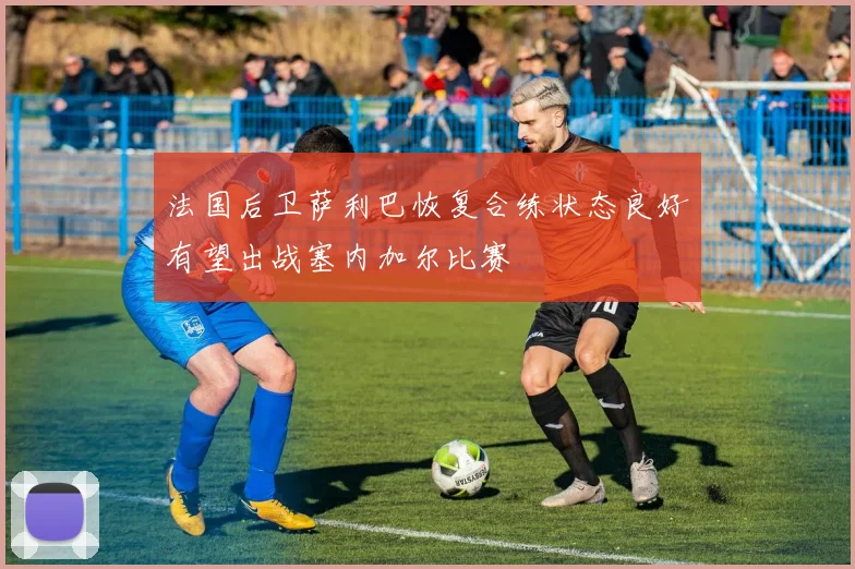 法国后卫萨利巴恢复合练状态良好有望出战塞内加尔比赛
