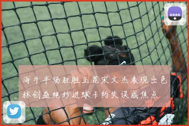 海牛半场狂胜玉昆宋文杰表现出色林创益绝妙进球卡约失误成焦点