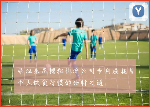 弗拉米尼揭秘化学公司专利成就与个人饮食习惯的独特之道