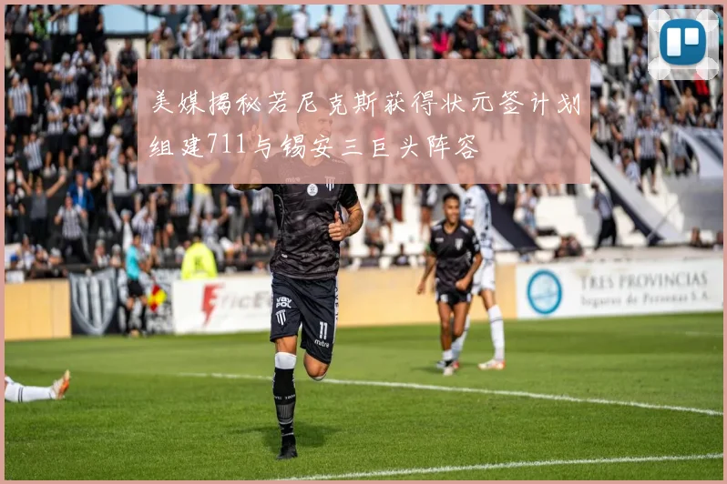 美媒揭秘若尼克斯获得状元签计划组建711与锡安三巨头阵容