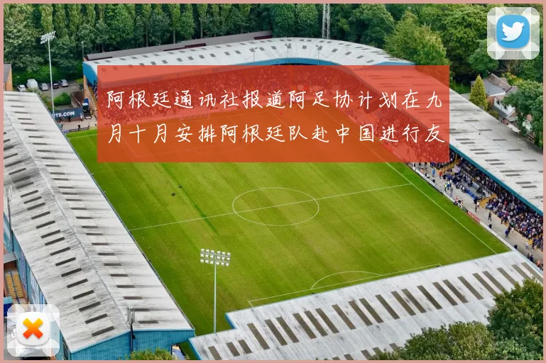 阿根廷通讯社报道阿足协计划在九月十月安排阿根廷队赴中国进行友谊赛