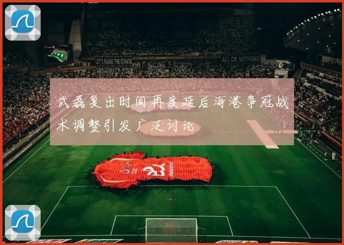 武磊复出时间再度延后海港争冠战术调整引发广泛讨论