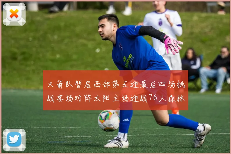 火箭队暂居西部第五迎最后四场挑战客场对阵太阳主场迎战76人森林狼与灰熊