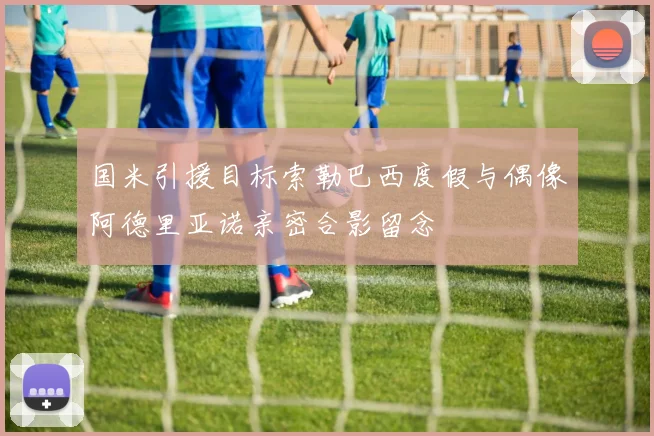 国米引援目标索勒巴西度假与偶像阿德里亚诺亲密合影留念