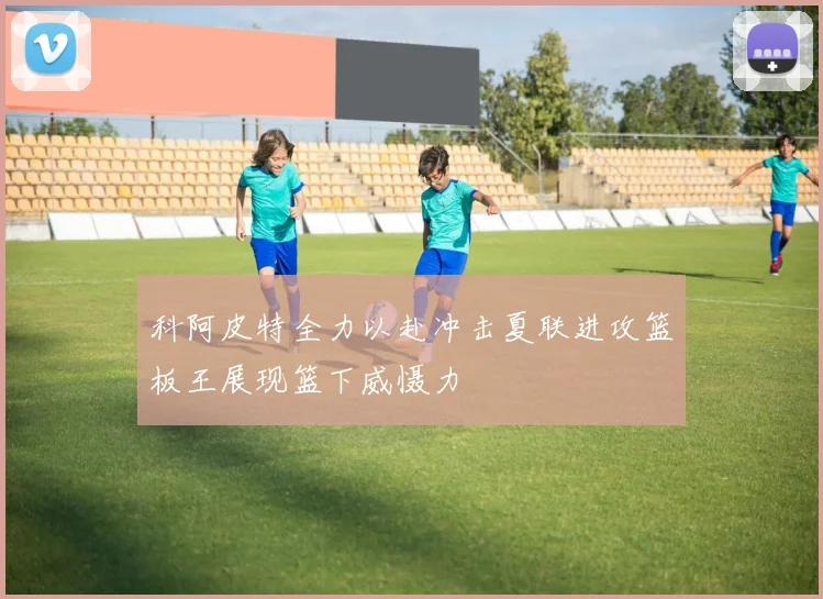 科阿皮特全力以赴冲击夏联进攻篮板王展现篮下威慑力