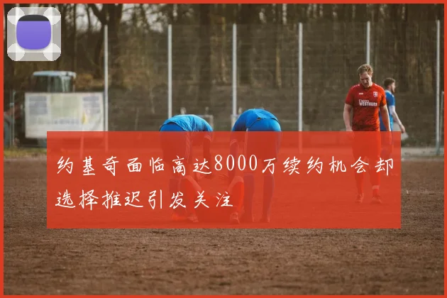 约基奇面临高达8000万续约机会却选择推迟引发关注