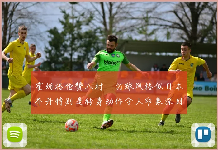 霍姆格伦赞八村塁打球风格似日本乔丹特别是转身动作令人印象深刻
