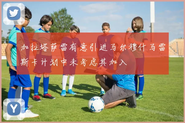 加拉塔萨雷有意引进马尔穆什马雷斯卡计划中未考虑其加入