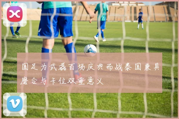 国足为武磊百场庆典而战泰国兼具磨合与卡位双重意义