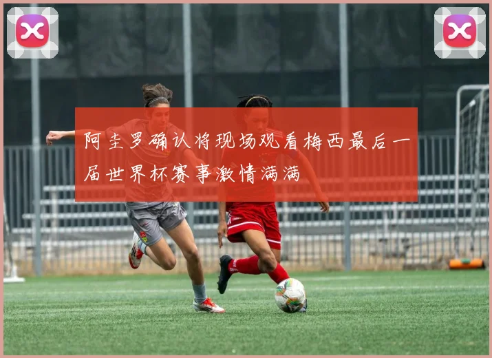 阿圭罗确认将现场观看梅西最后一届世界杯赛事激情满满
