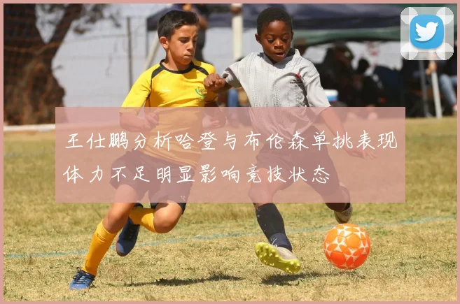王仕鹏分析哈登与布伦森单挑表现体力不足明显影响竞技状态