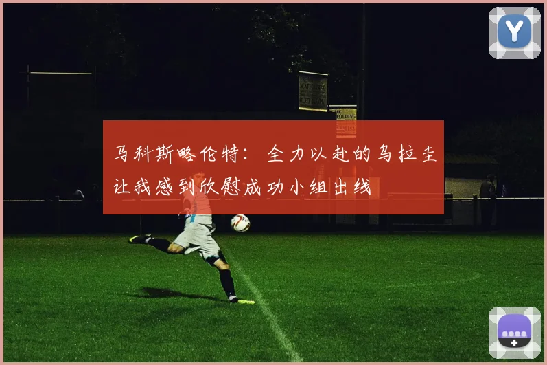 马科斯略伦特：全力以赴的乌拉圭让我感到欣慰成功小组出线