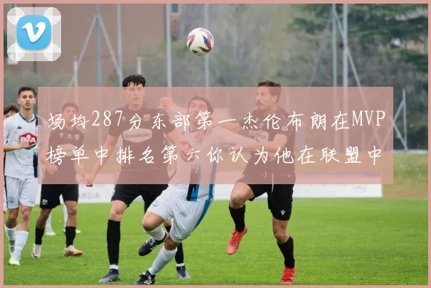 场均287分东部第一杰伦布朗在MVP榜单中排名第六你认为他在联盟中应排第几