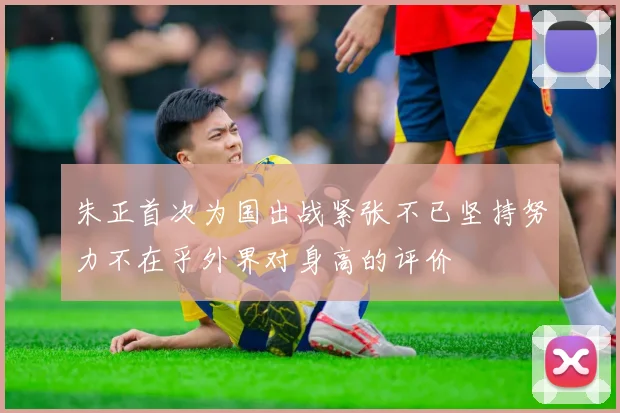 朱正首次为国出战紧张不已坚持努力不在乎外界对身高的评价