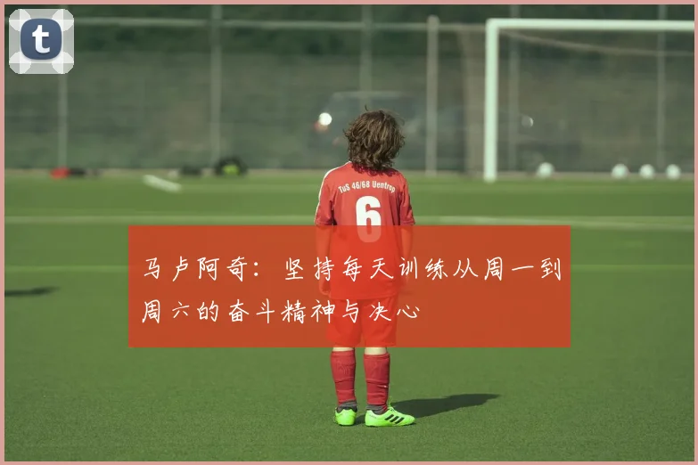 马卢阿奇：坚持每天训练从周一到周六的奋斗精神与决心