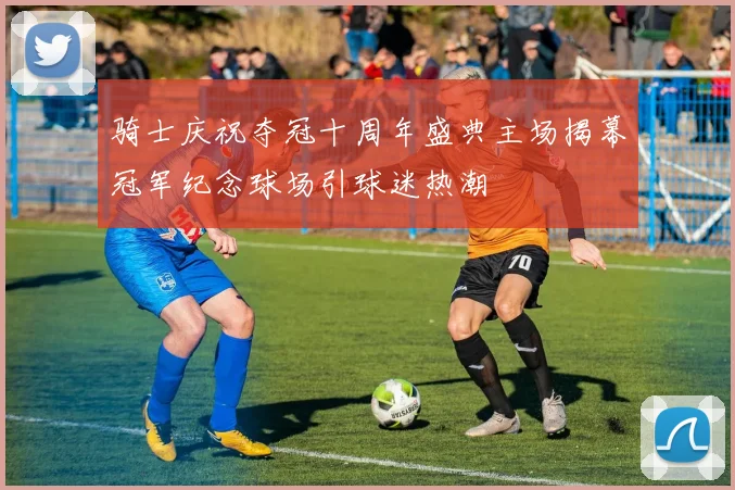 骑士庆祝夺冠十周年盛典主场揭幕冠军纪念球场引球迷热潮