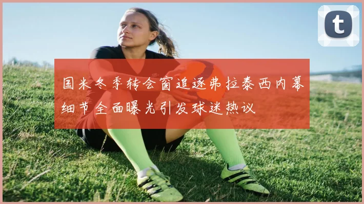 国米冬季转会窗追逐弗拉泰西内幕细节全面曝光引发球迷热议