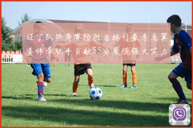 辽宁队热身赛险胜吉林付豪李虎翼姜伟泽联手贡献55分展现强大实力