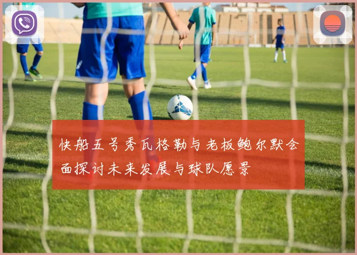 快船五号秀瓦格勒与老板鲍尔默会面探讨未来发展与球队愿景